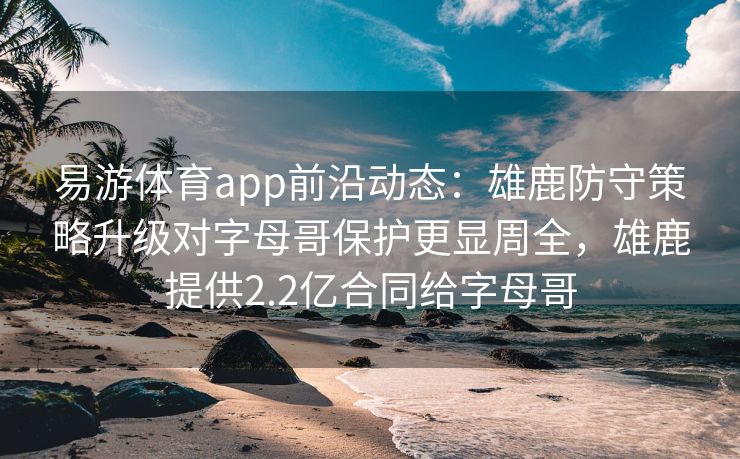 易游体育app前沿动态：雄鹿防守策略升级对字母哥保护更显周全，雄鹿提供2.2亿合同给字母哥  第2张