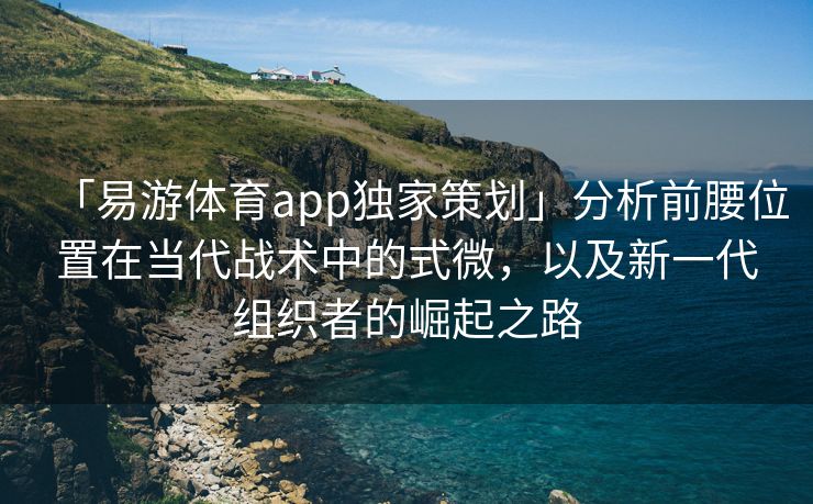 「易游体育app独家策划」分析前腰位置在当代战术中的式微，以及新一代组织者的崛起之路