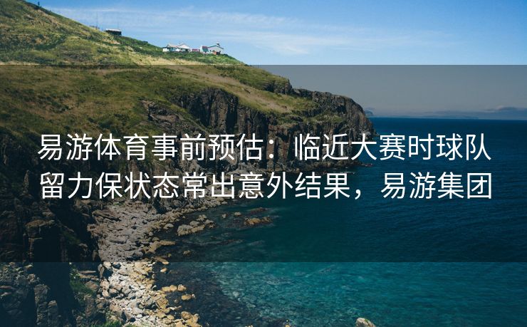 易游体育事前预估：临近大赛时球队留力保状态常出意外结果，易游集团  第2张