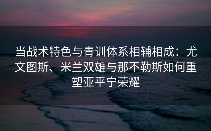 当战术特色与青训体系相辅相成：尤文图斯、米兰双雄与那不勒斯如何重塑亚平宁荣耀  第2张