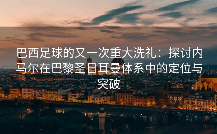 巴西足球的又一次重大洗礼：探讨内马尔在巴黎圣日耳曼体系中的定位与突破  第2张