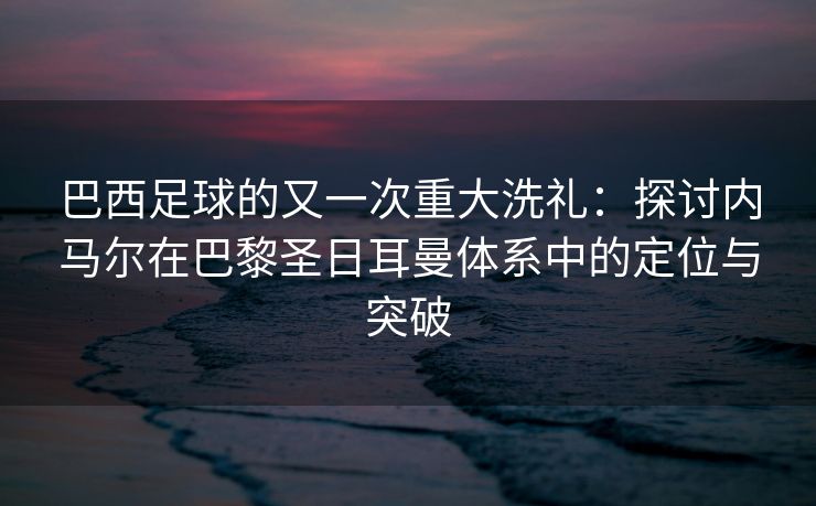 巴西足球的又一次重大洗礼：探讨内马尔在巴黎圣日耳曼体系中的定位与突破