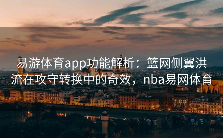 易游体育app功能解析：篮网侧翼洪流在攻守转换中的奇效，nba易网体育