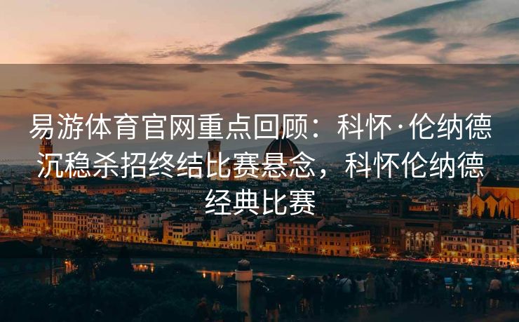 易游体育官网重点回顾：科怀·伦纳德沉稳杀招终结比赛悬念，科怀伦纳德经典比赛